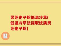 灵芝孢子粉低温冷萃(低温冷萃法提取优质灵芝孢子粉)