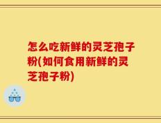 怎么吃新鲜的灵芝孢子粉(如何食用新鲜的灵芝孢子粉)