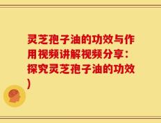灵芝孢子油的功效与作用视频讲解视频分享：探究灵芝孢子油的功效)