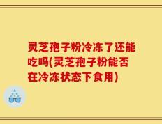 灵芝孢子粉冷冻了还能吃吗(灵芝孢子粉能否在冷冻状态下食用)