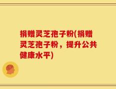 捐赠灵芝孢子粉(捐赠灵芝孢子粉，提升公共健康水平)
