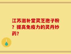 江苏滋补堂灵芝孢子粉？提高免疫力的灵丹妙药？