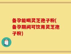 备孕能喝灵芝孢子粉(备孕期间可饮用灵芝孢子粉)