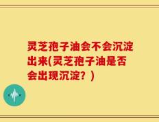 灵芝孢子油会不会沉淀出来(灵芝孢子油是否会出现沉淀？)