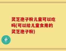 灵芝孢子粉儿童可以吃吗(可以给儿童食用的灵芝孢子粉)