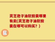灵芝孢子油软胶囊哪里有卖(灵芝孢子油软胶囊在哪可以购买？)