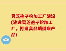 灵芝孢子粉加工厂建设(建设灵芝孢子粉加工厂，打造高品质健康产品)