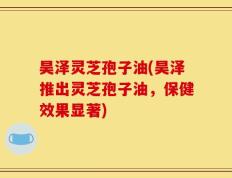 昊泽灵芝孢子油(昊泽推出灵芝孢子油，保健效果显著)
