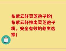 东紫云轩灵芝孢子粉(东紫云轩推出灵芝孢子粉，安全有效的养生选择)