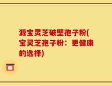 源宝灵芝破壁孢子粉(宝灵芝孢子粉：更健康的选择)