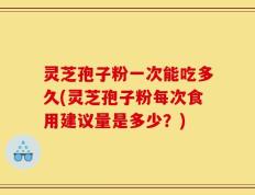 灵芝孢子粉一次能吃多久(灵芝孢子粉每次食用建议量是多少？)
