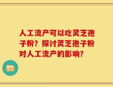 人工流产可以吃灵芝孢子粉？探讨灵芝孢子粉对人工流产的影响？
