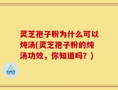 灵芝孢子粉为什么可以炖汤(灵芝孢子粉的炖汤功效，你知道吗？)