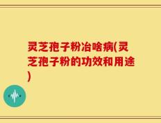 灵芝孢子粉冶啥病(灵芝孢子粉的功效和用途)