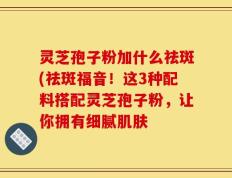 灵芝孢子粉加什么祛斑(祛斑福音！这3种配料搭配灵芝孢子粉，让你拥有细腻肌肤