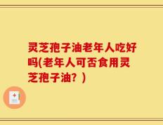 灵芝孢子油老年人吃好吗(老年人可否食用灵芝孢子油？)
