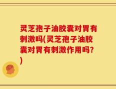 灵芝孢子油胶囊对胃有刺激吗(灵芝孢子油胶囊对胃有刺激作用吗？)