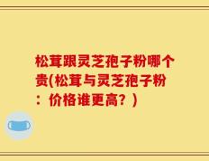 松茸跟灵芝孢子粉哪个贵(松茸与灵芝孢子粉：价格谁更高？)