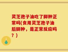 灵芝孢子油吃了脚肿正常吗(食用灵芝孢子油后脚肿，是正常反应吗？)
