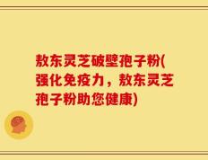敖东灵芝破壁孢子粉(强化免疫力，敖东灵芝孢子粉助您健康)