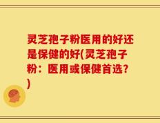 灵芝孢子粉医用的好还是保健的好(灵芝孢子粉：医用或保健首选？)