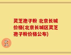 灵芝孢子粉 北京长城价格(北京长城区灵芝孢子粉价格公布)