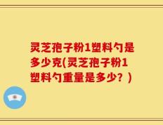 灵芝孢子粉1塑料勺是多少克(灵芝孢子粉1塑料勺重量是多少？)