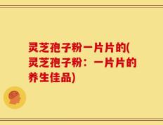 灵芝孢子粉一片片的(灵芝孢子粉：一片片的养生佳品)