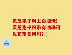 灵芝孢子粉上面油珠(灵芝孢子粉带有油珠可以正常食用吗？)