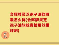 合辉牌灵芝孢子油软胶囊怎么样(合辉牌灵芝孢子油软胶囊使用效果评测)