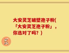 大安灵芝破壁孢子粉(「大安灵芝孢子粉」，你选对了吗？)