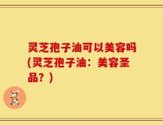 灵芝孢子油可以美容吗(灵芝孢子油：美容圣品？)