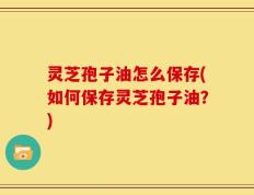 灵芝孢子油怎么保存(如何保存灵芝孢子油？)