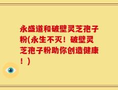 永盛道和破壁灵芝孢子粉(永生不灭！破壁灵芝孢子粉助你创造健康！)