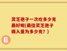 灵芝孢子一次吃多少克最好呢(最佳灵芝孢子摄入量为多少克？)