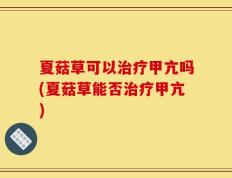 夏菇草可以治疗甲亢吗(夏菇草能否治疗甲亢)