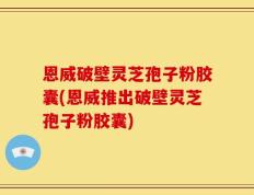 恩威破壁灵芝孢子粉胶囊(恩威推出破壁灵芝孢子粉胶囊)