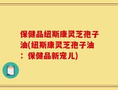 保健品纽斯康灵芝孢子油(纽斯康灵芝孢子油：保健品新宠儿)