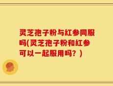 灵芝孢子粉与红参同服吗(灵芝孢子粉和红参可以一起服用吗？)