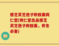 德芝灵芝孢子粉胶囊同仁堂(同仁堂出品德芝灵芝孢子粉胶囊，养生必备)
