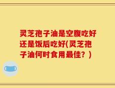 灵芝孢子油是空腹吃好还是饭后吃好(灵芝孢子油何时食用最佳？)