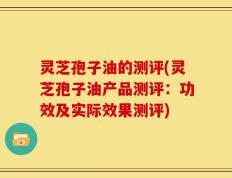 灵芝孢子油的测评(灵芝孢子油产品测评：功效及实际效果测评)