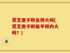 灵芝孢子粉去阴火吗(灵芝孢子粉能平抑内火吗？)