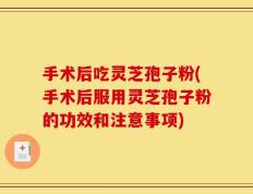 手术后吃灵芝孢子粉(手术后服用灵芝孢子粉的功效和注意事项)