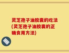 灵芝孢子油胶囊的吃法(灵芝孢子油胶囊的正确食用方法)
