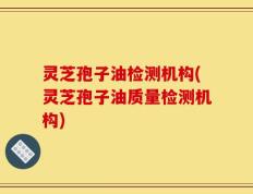 灵芝孢子油检测机构(灵芝孢子油质量检测机构)
