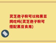 灵芝孢子粉可以和黑豆同吃吗(灵芝孢子粉可搭配黑豆食用)