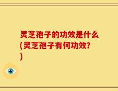 灵芝孢子的功效是什么(灵芝孢子有何功效？)