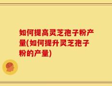 如何提高灵芝孢子粉产量(如何提升灵芝孢子粉的产量)