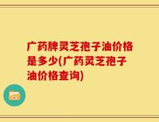 广药牌灵芝孢子油价格是多少(广药灵芝孢子油价格查询)